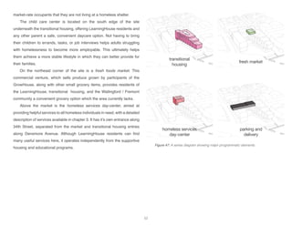 transitional
housing
fresh market
homeless services
day-center
parking and
delivery
market-rate occupants that they are not living at a homeless shelter.
The child care center is located on the south edge of the site
underneath the transitional housing, offering LearningHouse residents and
any other parent a safe, convenient daycare option. Not having to bring
their children to errands, tasks, or job interviews helps adults struggling
with homelessness to become more employable. This ultimately helps
them achieve a more stable lifestyle in which they can better provide for
their families.
On the northeast corner of the site is a fresh foods market. This
commercial venture, which sells produce grown by participants of the
GrowHouse, along with other small grocery items, provides residents of
the LearningHouse, transitional housing, and the Wallingford / Fremont
community a convenient grocery option which the area currently lacks.
Above the market is the homeless services day-center, aimed at
providing helpful services to all homeless individuals in need, with a detailed
description of services available in chapter 3. It has it’s own entrance along
34th Street, separated from the market and transitional housing entries
along Densmore Avenue. Although LearningHouse residents can find
many useful services here, it operates independently from the supportive
housing and educational programs.
Figure 47: A series diagram showing major programmatic elements.
52
 