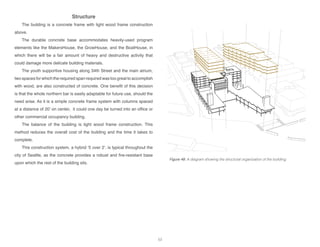Structure
The building is a concrete frame with light wood frame construction
above.
The durable concrete base accommodates heavily-used program
elements like the MakersHouse, the GrowHouse, and the BoatHouse, in
which there will be a fair amount of heavy and destructive activity that
could damage more delicate building materials.
The youth supportive housing along 34th Street and the main atrium,
two spaces for which the required span required was too great to accomplish
with wood, are also constructed of concrete. One benefit of this decision
is that the whole northern bar is easily adaptable for future use, should the
need arise. As it is a simple concrete frame system with columns spaced
at a distance of 20’ on center, it could one day be turned into an office or
other commercial occupancy building.
The balance of the building is light wood frame construction. This
method reduces the overall cost of the building and the time it takes to
complete.
This construction system, a hybrid ‘5 over 2’, is typical throughout the
city of Seattle, as the concrete provides a robust and fire-resistant base
upon which the rest of the building sits.
Figure 48: A diagram showing the structural organization of the building.
53
 