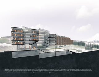 Figure 49: A section-perspective cut through the main path of the building, illustrating the response to the site’s topography. This central path acts as the datum in which the
LearningHouse shared spaces are organized. Above the main entry is the youth assisted housing with the clusters of living units. The atrium flows through the operable south-
facing curtain wall into the exterior courtyard after passing underneath the shared housing spaces.
 