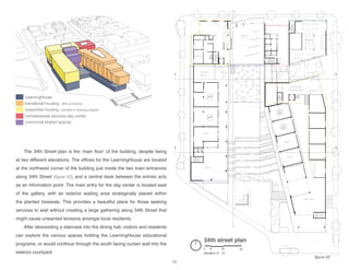 child care
gallery
market
offices
event
class
class
class
34th street plan
elevation: 0’, 12’
0 10 30 60
LearningHouse
transitional housing - 30% of income
supportive housing - enrolled in training program
homelessness services day center
communal shared spaces
cafeteria
kitchen
transitional
housing lobby
a
b
a
b
The 34th Street plan is the ‘main floor’ of the building, despite being
at two different elevations. The offices for the LearningHouse are located
at the northwest corner of the building just inside the two main entrances
along 34th Street [figure 52], and a central desk between the entries acts
as an information point. The main entry for the day center is located east
of the gallery, with an exterior waiting area strategically placed within
the planted bioswale. This provides a beautiful place for those seeking
services to wait without creating a large gathering along 34th Street that
might cause unwanted tensions amongst local residents.
After descending a staircase into the dining hall, visitors and residents
can explore the various spaces holding the LearningHouse educational
programs, or would continue through the south facing curtain wall into the
exterior courtyard.
58
figure 53
 