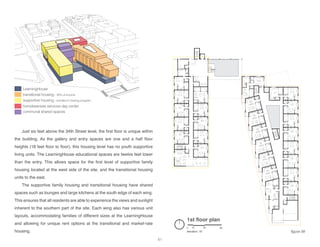 LearningHouse
transitional housing - 30% of income
supportive housing - enrolled in training program
homelessness services day center
communal shared spaces
1st floor plan
elevation: 18’
0 10 30 60
Just six feet above the 34th Street level, the first floor is unique within
the building. As the gallery and entry spaces are one and a half floor
heights (18 feet floor to floor), this housing level has no youth supportive
living units. The LearningHouse educational spaces are twelve feet lower
than the entry. This allows space for the first level of supportive family
housing located at the west side of the site, and the transitional housing
units to the east.
The supportive family housing and transitional housing have shared
spaces such as lounges and large kitchens at the south edge of each wing.
This ensures that all residents are able to experience the views and sunlight
inherent to the southern part of the site. Each wing also has various unit
layouts, accommodating families of different sizes at the LearningHouse
and allowing for unique rent options at the transitional and market-rate
housing. figure 56
61
 