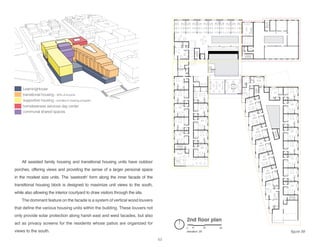 2nd floor plan
elevation: 29’
0 10 30 60
LearningHouse
transitional housing - 30% of income
supportive housing - enrolled in training program
homelessness services day center
communal shared spaces
All assisted family housing and transitional housing units have outdoor
porches, offering views and providing the sense of a larger personal space
in the modest size units. The ‘sawtooth’ form along the inner facade of the
transitional housing block is designed to maximize unit views to the south,
while also allowing the interior courtyard to draw visitors through the site.
The dominant feature on the facade is a system of vertical wood louvers
that define the various housing units within the building. These louvers not
only provide solar protection along harsh east and west facades, but also
act as privacy screens for the residents whose patios are organized for
views to the south. figure 58
63
 