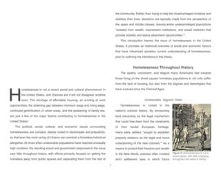 H
omelessness is not a recent social and cultural phenomenon in
the United States, and chances are it will not disappear anytime
soon. The shortage of affordable housing, an eroding of work
opportunities, the widening gap between minimum wage and living wage,
continued gentrification of urban areas, and the weakening of family ties,
are just a few of the major factors contributing to homelessness in the
United States.1
The political, social, cultural, and economic issues surrounding
homelessness are complex, deeply rooted in stereotypes and prejudices,
so that even the most caring of citizens can overlook a homeless individual
altogether. At times when undesirable populations have reached unusually
high numbers, the resulting social and government responses to the issue
vary little throughout history, with efforts primarily focused on getting the
homeless away from public spaces and separating them from the rest of
the community. Rather than trying to help the disadvantaged revitalize and
stabilize their lives, decisions are typically made from the perspective of
the upper and middle classes, leaving entire underprivileged populations
“isolated from wealth, mainstream institutions, and social networks that
provide mobility and status attainment opportunities.”2
This introduction frames the issue of homelessness in the United
States. It provides an historical overview of social and economic factors
that have influenced societies current understanding of homelessness,
prior to outlining the intentions of this thesis.
Homelessness Throughout History
The apathy, unconcern, and disgust many Americans feel towards
those living on the street causes homeless populations to not only suffer
from the lack of housing, but also from the stigmas and stereotypes that
have evolved since the Colonial Ages.
Undesirable, Vagrant, Hobo
Homelessness is rooted in the
nation’s colonial history. By envisioning
land ownership as the legal mechanism
that could free them from the constraints
of their feudal European heritage,
many early settlers “sought to establish
property relations as the legal and moral
underpinning of the new colonies.”3
As a
means to protect their freedom and wealth
in the New World, colonies often invoked
strict settlement laws in which future
Figure 2: Homelessness is not a
recent issue, with little changing
throughout the nation’s history.
2
 