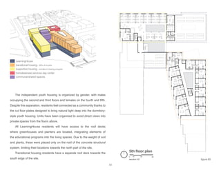 LearningHouse
transitional housing - 30% of income
supportive housing - enrolled in training program
homelessness services day center
communal shared spaces
5th floor plan
elevation: 62’
0 10 30 60
The independent youth housing is organized by gender, with males
occupying the second and third floors and females on the fourth and fifth.
Despite this separation, residents feel connected as a community thanks to
the cut floor plates designed to bring natural light deep into the dormitory-
style youth housing. Units have been organized to avoid direct views into
private spaces from the floors above.
All LearningHouse residents will have access to the roof decks
where greenhouses and planters are located, integrating elements of
the educational programs into the living spaces. Due to the weight of soil
and plants, these were placed only on the roof of the concrete structural
system, limiting their locations towards the north part of the site.
Transitional housing residents have a separate roof deck towards the
south edge of the site. figure 65
69
 