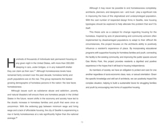 H
undreds of thousands of individuals lack permanent housing on
any given night in the United States, with more than 200,000
sleeping in cars, under bridges, or in any makeshift shelter
they can claim as their own.87
Although homelessness levels have
remained fairly constant over the past decade, homeless family and
youth populations are on the rise. This group represents the fastest-
growing demographic of homeless persons in the nation: the new faces
homelessness.
Although issues such as substance abuse and addiction, poverty,
and natural disasters will ensure there are homeless people in the United
States in the future, recent shifts in the economy and society have led to
the drastic increase in homeless families and youth that were once so
uncommon. With the widening gap between minimum wage and living
wage and a lack of affordable housing, the city of Seattle is experiencing a
rise in family homelessness at a rate significantly higher than the national
average.88
Although it may never be possible to end homelessness completely,
architects, planners, and designers can - and must - play a significant role
in improving the lives of this stigmatized and underprivileged population.
With the vast number of respected design firms in Seattle, new housing
typologies should be explored to help alleviate this problem that won’t fix
itself.
This thesis acts as a catalyst for change regarding housing for the
homeless. Inspired by acts of placemaking and community activism often
implemented by disadvantaged populations to adapt to their difficult life
circumstances, this project focuses on the architects ability to positively
influence a resident’s experience of place. By incorporating educational
programs with supportive housing for homeless families and youth, connecting
the facility to the existing community, and improving the public spaces around
Gas Works Park, this project provides residents a dignified and positive
experience in the hopes that it will lead to housing independence.
As members of society, we have an obligation to protect and care for one
another regardless of socio-economic class, race, or sexual orientation. Given
the specific knowledge and skill set of architects, we can positively impact this
complex situation, helping to build a sustainable future for struggling families
and youth by encouraging new forms of supportive housing.
73
 