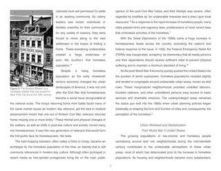 colonists must ask permission to settle
in an existing community. As colony
leaders saw certain individuals or
families unworthy for their community
for any variety of reasons, they were
forced to move along to the next
settlement in the hopes of finding a
home. These wandering undesirables
created a “large underclass of
poor…the country’s first homeless
population.”4
Despite a rising homeless
population as the early nineteenth
century economy changed the urban
landscapes of America, it was not until
after the Civil War that homelessness
became a social issue recognizable at
the national scale. The troops returning home from battle faced many of
the same mental issues as modern day veterans, yet the lack in medical
advancement meant that one out of thirteen Civil War veterans returned
home missing one or more limbs.5
These mental and physical changes of
the soldiers, as well as shifts in post-war culture and society, forced many
into homelessness. It was this new generation of veterans that would form
the first public face for homelessness: the hobo.
The train-hopping transient, often called a hobo or tramp, became an
archetype for the homeless population of this time, an identity that is still
commonly referenced in modern-day culture. Although often portrayed in
recent media as free-spirited protagonists living life on the road, public
opinion of the post-Civil War hobos and their lifestyle was severe, often
regarded by localities as “an undesirable character and a drain upon local
resources.”6
As a response to the rapid increase of homeless people, many
cities passed strict anti-vagrancy laws, predecessors of more recent laws
that criminalize activities of the homeless.7
With the Great Depression of the 1930s came a huge increase in
homelessness levels across the country, provoking the nation’s first
federal response to the issue. In 1933, the Federal Emergency Relief Act
(FERA) was inaugurated, accepting “as elementary that all needy persons
and their dependents should receive sufficient relief to prevent physical
suffering and to maintain a minimum standard of living.”8
As the post-World War II economy quickly pushed the United States into
the position of world superpower, homeless populations receded slightly
and tended to congregate around undesirable urban areas, known as skid
rows. These marginalized neighborhoods provided unskilled laborers,
troubled veterans, and other unsheltered persons easy access to basic
services and charitable missions. The underprivileged areas remained
the status quo well into the 1960s when urban planning policies began
drastically re-shaping the form and function of cities and, consequently, the
perception of the homeless.9
Urban Renewal and Globalization:
Post World War II United States
The growing populations of low-income and homeless people
centralizing around skid row neighborhoods during the mid-twentieth
century contributed to the undesirable atmosphere of these urban
areas, most of which had deteriorated prior to the increase in homeless
populations. As housing and neighborhoods became more substandard,
Figure 3: The Bowery Mission is a
homeless shelter that has existed in
New York City since the 19th century.
3
 
