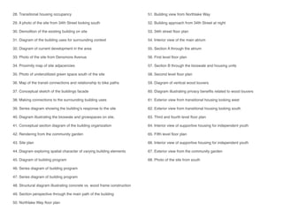 28. Transitional housing occupancy
	
29. A photo of the site from 34th Street looking south
30. Demolition of the existing building on site
31. Diagram of the building uses for surrounding context
32. Diagram of current development in the area
33. Photo of the site from Densmore Avenue
34. Proximity map of site adjacencies
35. Photo of underutilized green space south of the site
36. Map of the transit connections and relationship to bike paths
37. Conceptual sketch of the buildings facade
38. Making connections to the surrounding building uses
39. Series diagram showing the building’s response to the site
40. Diagram illustrating the bioswale and growspaces on site.
41. Conceptual section diagram of the building organization
42. Rendering from the community garden
43. Site plan
44. Diagram exploring spatial character of varying building elements
45. Diagram of building program
46. Series diagram of building program
47. Series diagram of building program
48. Structural diagram illustrating concrete vs. wood frame construction
49. Section perspective through the main path of the building
50. Northlake Way floor plan
51. Building view from Northlake Way
52. Building approach from 34th Street at night
53. 34th street floor plan
54. Interior view of the main atrium
55. Section A through the atrium
56. First level floor plan
57. Section B through the bioswale and housing units
58. Second level floor plan
59. Diagram of vertical wood louvers
60. Diagram illustrating privacy benefits related to wood louvers
61. Exterior view from transitional housing looking west
62. Exterior view from transitional housing looking south
63. Third and fourth level floor plan
64. Interior view of supportive housing for independent youth
65. Fifth level floor plan
66. Interior view of supportive housing for independent youth
67. Exterior view from the community garden
68. Photo of the site from south
 