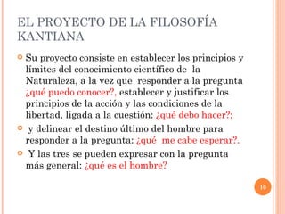 EL PROYECTO DE LA FILOSOF Í A KANTIANA  Su proyecto consiste en establecer los principios y límites del conocimiento científico de  la Naturaleza, a la vez que  responder a la pregunta  ¿qué puedo conocer?,  establecer y justificar los principios de la acción y las condiciones de la libertad, ligada a la cuestión:  ¿qué debo hacer?; y delinear el destino último del hombre para responder a la pregunta:  ¿qué  me cabe esperar?. Y las tres se pueden expresar con la pregunta más general:  ¿qué es el hombre? 
