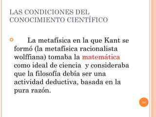 LAS CONDICIONES DEL CONOCIMIENTO CIENTÍFICO La metafísica en la que Kant se formó (la metafísica racionalista wolffiana) tomaba la  matemática  como ideal de ciencia  y consideraba que la filosofía debía ser una actividad deductiva, basada en la pura razón.  