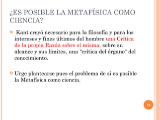 ¿ES POSIBLE LA METAFÍSICA COMO CIENCIA?  Kant creyó necesario para la filosofía y para los intereses y fines últimos del hombre  una Crítica de la propia Razón sobre sí misma,  sobre su alcance y sus límites, una "crítica del órgano" del conocimiento.  Urge plantearse pues el problema de si es posible la Metafísica como ciencia. 