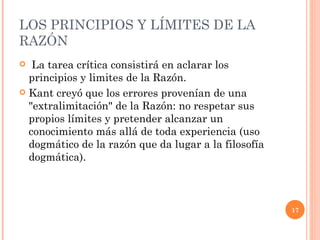 LOS PRINCIPIOS Y LÍMITES DE LA RAZÓN  La tarea crítica consistirá en aclarar los principios y limites de la Razón.  Kant creyó que los errores provenían de una "extralimitación" de la Razón: no respetar sus propios límites y pretender alcanzar un conocimiento más allá de toda experiencia (uso dogmático de la razón que da lugar a la filosofía dogmática).  