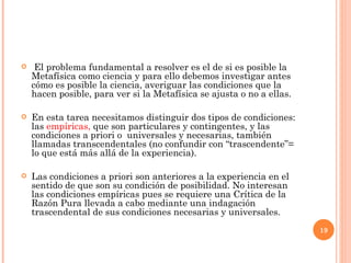 El problema fundamental a resolver es el de si es posible la Metafísica como ciencia y para ello debemos investigar antes cómo es posible la ciencia, averiguar las condiciones que la hacen posible, para ver si la Metafísica se ajusta o no a ellas.  En esta tarea necesitamos distinguir dos tipos de condiciones: las  empíricas,  que son particulares y contingentes, y las condiciones a priori o  universales y necesarias, también llamadas transcendentales (no confundir con “trascendente”= lo que está más allá de la experiencia).  Las condiciones a priori son anteriores a la experiencia en el sentido de que son su condición de posibilidad. No interesan las condiciones empíricas pues se requiere una Crítica de la Razón Pura llevada a cabo mediante una indagación trascendental de sus condiciones necesarias y universales. 