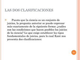 LAS DOS CLASIFICACIONES  Puesto que la ciencia es un conjunto de juicios, la pregunta anterior se puede expresar más exactamente de la siguiente forma: ¿cuáles son las condiciones que hacen posibles los juicios de la ciencia? Lo que exige establecer los tipos fundamentales de juicios, para lo cual Kant nos presenta dos clasificaciones:  