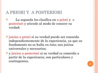 A PRIORI Y  A POSTERIORI  La segunda los clasifica en  a priori  y  a posteriori  y atiende al modo de conocer su verdad:  juicios a priori  si su verdad puede ser conocida independientemente de la experiencia, ya que su fundamento no se halla en ésta; son juicios universales y necesarios;  y  juicios a posteriori  si su verdad es conocida a partir de la experiencia; son particulares y contingentes.  