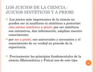 LOS JUICIOS DE LA CIENCIA : JUICIOS SINTÉTICOS Y A PRIORI  Los juicios más importantes de la ciencia no pueden ser ni analíticos ni sintéticos a posteriori  sino juicios sintéticos a priori:  por ser sintéticos son extensivos, dan información, amplían nuestro conocimiento;  por  ser a priori,  son universales y necesarios y el conocimiento de su verdad no procede de la experiencia. Precisamente los principios fundamentales de la ciencia (Matemáticas y Física) son de este tipo. 