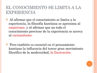 EL CONOCIMIENTO SE LIMITA A LA EXPERIENCIA  Al afirmar que el conocimiento se limita a la experiencia, la filosofía kantiana se aproxima al  empirismo,  y al afirmar que no todo el conocimiento proviene de la experiencia se acerca al  racionalismo.   Pero también es esencial en el pensamiento kantiano la influencia del tercer gran movimiento filosófico de la modernidad,  la Ilustración. 