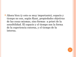 Ahora bien (y esto es muy importante), espacio y tiempo no son, según Kant, propiedades objetivas de las cosas mismas, sino formas  a priori de la sensibilidad. El espacio y el tiempo son la forma de la experiencia externa, y el tiempo de la interna.  