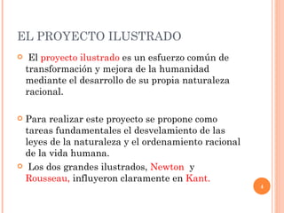 EL PROYECTO ILUSTRADO  El  proyecto ilustrado  es un esfuerzo común de transformación y mejora de la humanidad mediante el desarrollo de su propia naturaleza racional.  Para realizar este proyecto se propone como tareas fundamentales el desvelamiento de las leyes de la naturaleza y el ordenamiento racional de la vida humana. Los dos grandes ilustrados,  Newton  y  Rousseau,  influyeron claramente en  Kant.   