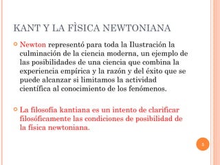 KANT Y LA FÌSICA NEWTONIANA  Newton  representó para toda la Ilustración la culminación de la ciencia moderna, un ejemplo de las posibilidades de una ciencia que combina la experiencia empírica y la razón y del éxito que se puede alcanzar si limitamos la actividad científica al conocimiento de los fenómenos.  La filosofía kantiana es un intento de clarificar filosóficamente las condiciones de posibilidad de la física newtoniana. 