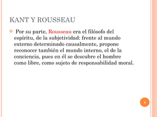 KANT Y ROUSSEAU  Por su parte,  Rousseau  era el filósofo del espíritu, de la subjetividad: frente al mundo externo determinado causalmente, propone reconocer también el mundo interno, el de la conciencia, pues en él se descubre el hombre como libre, como sujeto de responsabilidad moral.  