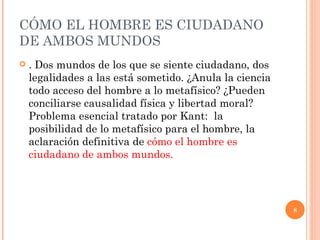 CÓMO EL HOMBRE ES CIUDADANO DE AMBOS MUNDOS  . Dos mundos de los que se siente ciudadano, dos legalidades a las está sometido. ¿Anula la ciencia todo acceso del hombre a lo metafísico? ¿Pueden conciliarse causalidad física y libertad moral? Problema esencial tratado por Kant:  la posibilidad de lo metafísico para el hombre, la aclaración definitiva de  cómo el hombre es ciudadano de ambos mundos. 