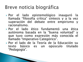 





Por el lado epistemológico inauguró la
llamada “filosofía crítica” síntesis y a la vez
superación del debate entre empirismo y
racionalismo.
Por el lado ético fundamentó una ética
autónoma basada en la “buena voluntad” y
que tuvo como expresión más conocida el
llamado “Imperativo Categórico”.
Por el lado de la Teoría de la Educación su
texto básico es un opúsculo titulado
“Pedagogía”.

 