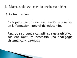 3. La instrucción:
Es la parte positiva de la educación y consiste
en la formación integral del educando.

Para que se pueda cumplir con este objetivo,
sostiene Kant, es necesario una pedagogía
sistemática y razonada:

 