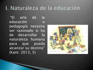 “El arte de la
educación
o
pedagogía necesita
ser razonado si ha
de desarrollar la
naturaleza humana
para que pueda
alcanzar su destino”
(Kant: 2013, 5)

 