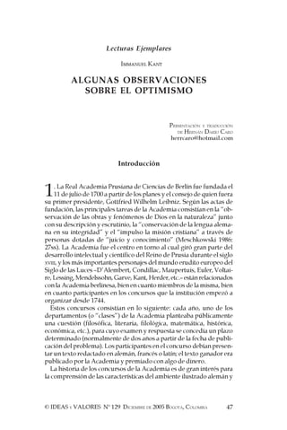 47© IDEAS Y VALORES Nº 129 DICIEMBRE DE 2005 BOGOTÁ, COLOMBIA
Lecturas Ejemplares
IMMANUEL KANT
ALGUNAS OBSERVACIONES
SOBRE EL OPTIMISMO
PRESENTACIÓN Y TRADUCCIÓN
DE HERNÁN DARÍO CARO
herrcaro@hotmail.com
Introducción
1. La Real Academia Prusiana de Ciencias de Berlín fue fundada el
11 de julio de 1700 a partir de los planes y el consejo de quien fuera
su primer presidente, Gottfried Wilhelm Leibniz. Según las actas de
fundación, las principales tareas de la Academia consistían en la “ob-
servación de las obras y fenómenos de Dios en la naturaleza” junto
con su descripción y escrutinio, la “conservación de la lengua alema-
na en su integridad” y el “impulso la misión cristiana” a través de
personas dotadas de “juicio y conocimiento” (Meschkowski 1986:
27ss). La Academia fue el centro en torno al cual giró gran parte del
desarrollo intelectual y científico del Reino de Prusia durante el siglo
XVIII, y los más importantes personajes del mundo erudito europeo del
Siglo de las Luces –D’Alembert, Condillac, Maupertuis, Euler, Voltai-
re,Lessing,Mendelssohn,Garve,Kant,Herder,etc.–estánrelacionados
con la Academia berlinesa, bien en cuanto miembros de la misma, bien
en cuanto participantes en los concursos que la institución empezó a
organizar desde 1744.
Estos concursos consistían en lo siguiente: cada año, uno de los
departamentos (o “clases”) de la Academia planteaba públicamente
una cuestión (filosófica, literaria, filológica, matemática, histórica,
económica, etc.), para cuyo examen y respuesta se concedía un plazo
determinado (normalmente de dos años a partir de la fecha de publi-
cación del problema). Los participantes en el concurso debían presen-
tar un texto redactado en alemán, francés o latín; el texto ganador era
publicado por la Academia y premiado con algo de dinero.
La historia de los concursos de la Academia es de gran interés para
la comprensión de las características del ambiente ilustrado alemán y
 