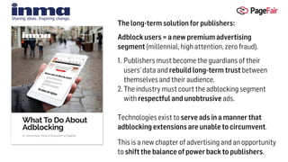 The long-term solution for publishers:
Adblock users = a new premium advertising
segment (millennial, high attention, zero fraud).
1. Publishers must become the guardians of their
users’ data and rebuild long-term trust between
themselves and their audience.
2. The industry must court the adblocking segment
with respectful and unobtrusive ads.  
Technologies exist to serve ads in a manner that
adblocking extensions are unable to circumvent.
This is a new chapter of advertising and an opportunity
to shift the balance of power back to publishers.
 