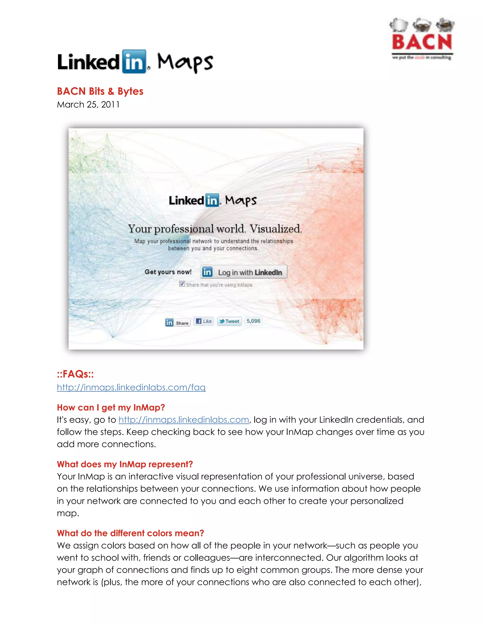 BACN Bits & Bytes<br />March 25, 2011<br />::FAQs::<br />http://inmaps.linkedinlabs.com/faq<br />How can I get my InMap?<br />It's easy, go to http://inmaps.linkedinlabs.com, log in with your LinkedIn credentials, and follow the steps. Keep checking back to see how your InMap changes over time as you add more connections.<br />What does my InMap represent?<br />Your InMap is an interactive visual representation of your professional universe, based on the relationships between your connections. We use information about how people in your network are connected to you and each other to create your personalized map.<br />What do the different colors mean? <br />We assign colors based on how all of the people in your network—such as people you went to school with, friends or colleagues—are interconnected. Our algorithm looks at your graph of connections and finds up to eight common groups. The more dense your network is (plus, the more of your connections who are also connected to each other), the better the algorithm is able to differentiate. We don’t use any other information like groups, companies or shares to group people by color—we just look at your network structure.<br />
