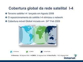 Cobertura global da rede satelital  I-4Terceiro satélite I-4  lançado em Agosto 2008O reposicionamento do satélite I-4 otimizou o networkCobertura móvel Global iniciada em  24th Feb 2009I-4 Americas - 98 degrees West   I-4 EMEA - 25 degrees East  I-4 Asia-Pacific – 143.5 degrees East.