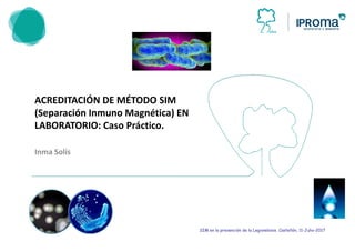 ACREDITACIÓN DE MÉTODO SIM
(Separación Inmuno Magnética) EN
LABORATORIO: Caso Práctico.
Inma Solís
ACREDITACIÓN DE MÉTODO SIM
Magnética) EN
SIM en la prevención de la Legionelosis. Castellón, 11-Julio-2017
 