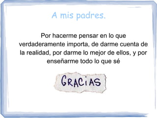 A mis padres.
Por hacerme pensar en lo que
verdaderamente importa, de darme cuenta de
la realidad, por darme lo mejor de ellos, y por
enseñarme todo lo que sé
 