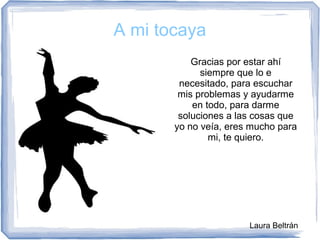 A mi tocaya
Gracias por estar ahí
siempre que lo e
necesitado, para escuchar
mis problemas y ayudarme
en todo, para darme
soluciones a las cosas que
yo no veía, eres mucho para
mi, te quiero.
Laura Beltrán
 