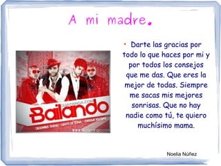 A mi madre.
●
Darte las gracias por
todo lo que haces por mi y
por todos los consejos
que me das. Que eres la
mejor de todas. Siempre
me sacas mis mejores
sonrisas. Que no hay
nadie como tú, te quiero
muchísimo mama.
Noelia Núñez
 