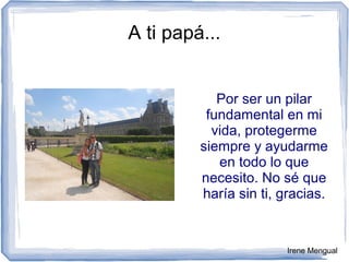 A ti papá...
Por ser un pilar
fundamental en mi
vida, protegerme
siempre y ayudarme
en todo lo que
necesito. No sé que
haría sin ti, gracias.
Irene Mengual
 