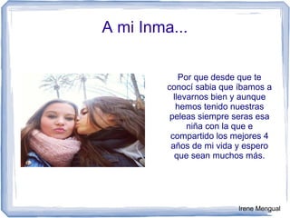 A mi Inma...
Por que desde que te
conocí sabia que íbamos a
llevarnos bien y aunque
hemos tenido nuestras
peleas siempre seras esa
niña con la que e
compartido los mejores 4
años de mi vida y espero
que sean muchos más.
Irene Mengual
 