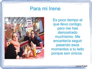 Laura Pulido
Para mi Irene
Es poco tiempo el
que llevo contigo,
pero me has
demostrado
muchísimo. Me
encantaría seguir
pasando esos
momentos a tu lado
porque son únicos.
 