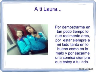A ti Laura...
Por demostrarme en
tan poco tiempo lo
que realmente eres,
por estar siempre a
mi lado tanto en lo
bueno como en lo
malo y por sacarme
una sonrisa siempre
que estoy a tu lado.
Irene Mengual
 