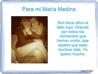 Para mi María Medina
Son trece años al
lado tuya. Gracias
por todos los
momentos que
hemos vivido, que
espero que sean
muchos más. Te
quiero mucho.
Laura Pulido
 