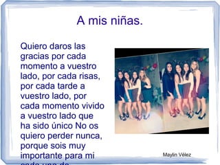 A mis niñas.
Quiero daros las
gracias por cada
momento a vuestro
lado, por cada risas,
por cada tarde a
vuestro lado, por
cada momento vivido
a vuestro lado que
ha sido único No os
quiero perder nunca,
porque sois muy
importante para mi Maylin Vélez
 