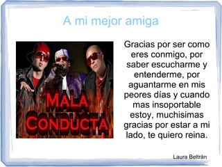 A mi mejor amiga
Gracias por ser como
eres conmigo, por
saber escucharme y
entenderme, por
aguantarme en mis
peores días y cuando
mas insoportable
estoy, muchisimas
gracias por estar a mi
lado, te quiero reina.
Laura Beltrán
 