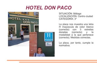 HOTEL DON PACO
SITUACIÓN: Málaga
LOCALIZACIÓN: Centro ciudad
CATEGORÍA: 3*
La placa nos muestra una letra
H mayúscula de color blanco
(correcto) con 3 estrellas
doradas (correcto) y la
modalidad a la que pertenece
(correcto). Medidas correctas.
La placa, por tanto, cumple la
normativa.
 