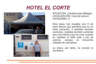 HOTEL EL CORTE
SITUACIÓN: Casabermeja (Málaga)
LOCALIZACIÓN: A pie de autovía
CATEGORÍA: 2*
Esta placa nos muestra una H de
color blanco que identifica que es un
hotel (correcto), 2 estrellas doradas
(correcto), medidas también correctas
pero nos informa que es rural, cuando
en realidad el hotel está a pie de
autovía, aunque se encuentra
rodeado de naturaleza.
La placa, por tanto, no cumple la
normativa.
 