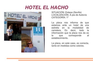 HOTEL EL HACHO
SITUACIÓN: Estepa (Sevilla)
LOCALIZACIÓN: A pie de Autovía
CATEGORÍA: 1*
La placa nos informa de que
estamos ante un hotel de una
estrella en la modalidad de
carretera. Es decir, todo la
información que la placa nos da es
la que corresponde al
establecimiento.
La placa, en este caso, es correcta,
tanto en medidas como colores.
 