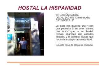 HOSTAL LA HISPANIDAD
SITUACIÓN: Málaga
LOCALIZACIÓN: Centro ciudad
CATEGORÍA: 2*
La placa nos muestra una H con
una pequeña S en color blanco,
que indica que es un hostal.
Debajo aparecen dos estrellas
doradas y la palabra ciudad que
nos indica categoría y modalidad.
En este caso, la placa es correcta.
 