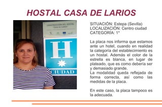 HOSTAL CASA DE LARIOS
SITUACIÓN: Estepa (Sevilla)
LOCALIZACIÓN: Centro ciudad
CATEGORÍA: 1*
La placa nos informa que estamos
ante un hotel, cuando en realidad
la categoría del establecimiento es
un hostal. Además el color de la
estrella es blanca, en lugar de
plateado, que es como debería ser
y demasiado grande.
La modalidad queda reflejada de
forma correcta, así como las
medidas de la placa.
En este caso, la placa tampoco es
la adecuada.
 