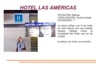 HOTEL LAS AMÉRICAS
SITUACIÓN: Málaga
LOCALIZACIÓN: Centro ciudad
CATEGORÍA: 1*
La placa refleja una H de hotel
en color blanco con una estrella
dorada. Debajo indica la
modalidad del hotel, que es de
ciudad.
La placa, por tanto, es correcta.
 