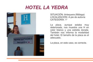 HOTEL LA YEDRA
SITUACIÓN: Antequera (Málaga)
LOCALIZACIÓN: A pie de autovía
CATEGORÍA: 1*
La placa, aunque estaba muy
deteriorada, nos muestra una H en
color blanco y una estrella dorada.
También nos informa la modalidad
del hotel. El tamaño de la placa es el
adecuado.
La placa, en este caso, es correcta.
 